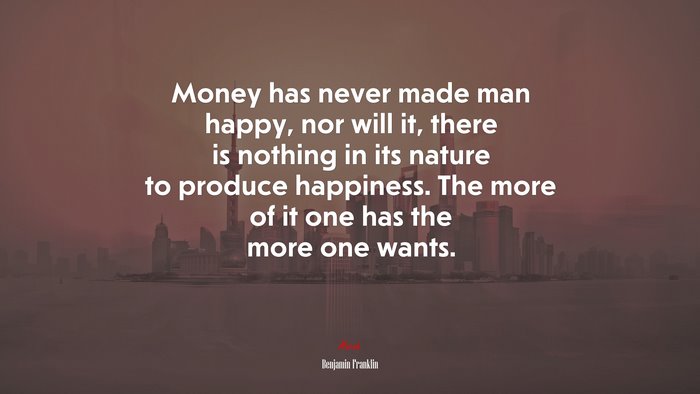 Money has never made man happy, nor will it, there is nothing in its nature to produce happiness. The more of it one has the more one wants. | Benjamin Franklin quote