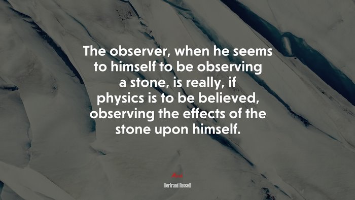 The observer, when he seems to himself to be observing a stone, is really, if physics is to be believed, observing the effects of the stone upon himself. | Bertrand Russell quote