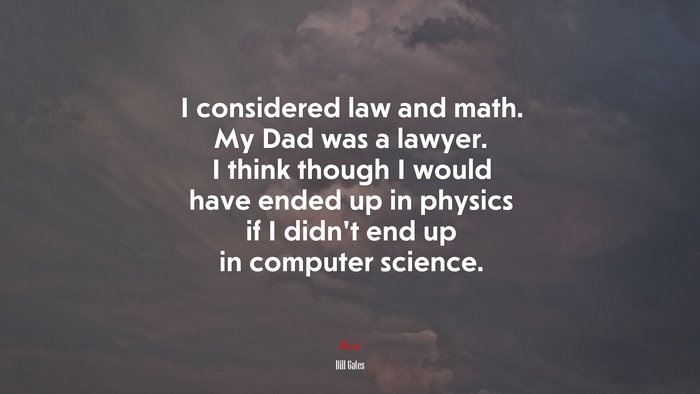 I considered law and math. My Dad was a lawyer. I think though I would have ended up in physics if I didn’t end up in computer science. | Bill Gates quote