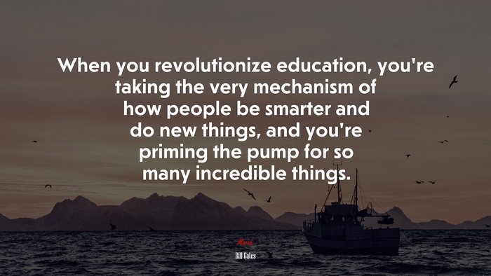 When you revolutionize education, you’re taking the very mechanism of how people be smarter and do new things, and you’re priming the pump for so many incredible things. | Bill Gates quote