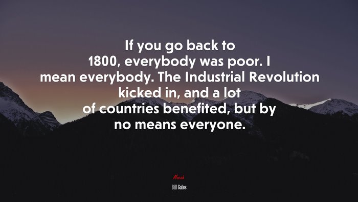 If you go back to 1800, everybody was poor. I mean everybody. The Industrial Revolution kicked in, and a lot of countries benefited, but by no means everyone. | Bill Gates quote