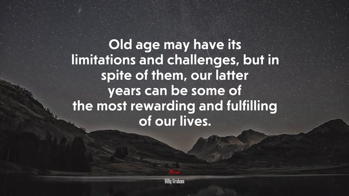 Old age may have its limitations and challenges, but in spite of them, our latter years can be some of the most rewarding and fulfilling of our lives. | Billy Graham quote