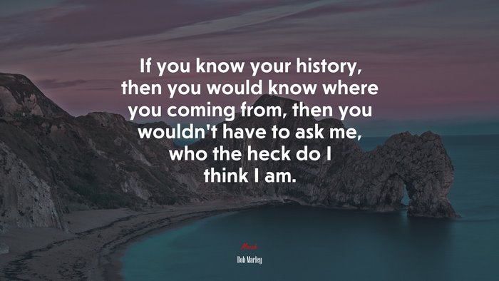 If you know your history, then you would know where you coming from, then you wouldn’t have to ask me, who the heck do I think I am. | Bob Marley quote