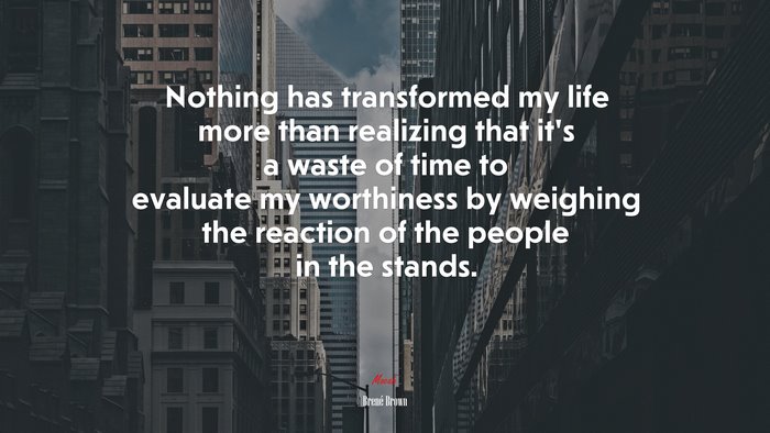 Nothing has transformed my life more than realizing that it’s a waste of time to evaluate my worthiness by weighing the reaction of the people in the stands. | Brené Brown quote