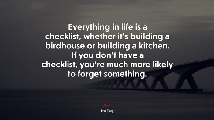 Everything in life is a checklist, whether it’s building a birdhouse or building a kitchen. If you don’t have a checklist, you’re much more likely to forget something. | Brian Tracy quote