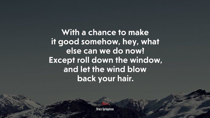 With a chance to make it good somehow, hey, what else can we do now? Except roll down the window, and let the wind blow back your hair. | Bruce Springsteen quote