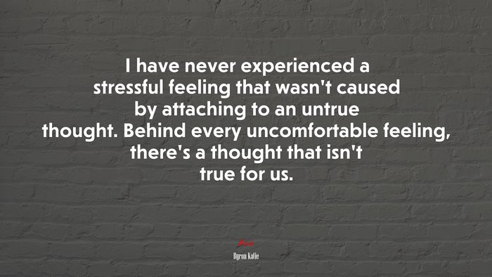 I have never experienced a stressful feeling that wasn’t caused by attaching to an untrue thought. Behind every uncomfortable feeling, there’s a thought that isn’t true for us. | Byron Katie quote
