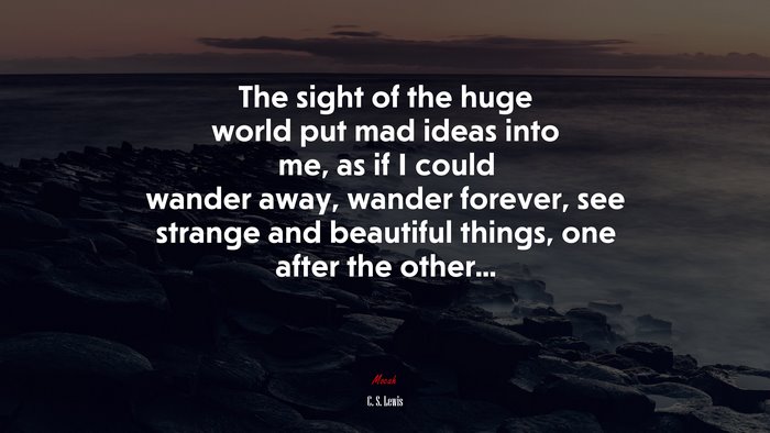The sight of the huge world put mad ideas into me, as if I could wander away, wander forever, see strange and beautiful things, one after the other... | C. S. Lewis quote