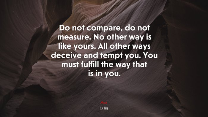 Do not compare, do not measure. No other way is like yours. All other ways deceive and tempt you. You must fulfill the way that is in you. | C.G. Jung quote