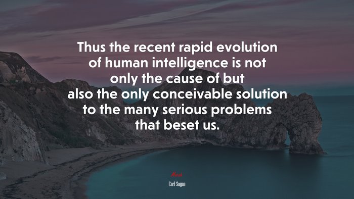 Thus the recent rapid evolution of human intelligence is not only the cause of but also the only conceivable solution to the many serious problems that beset us. | Carl Sagan quote