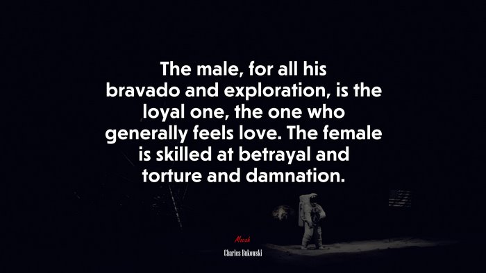 The male, for all his bravado and exploration, is the loyal one, the one who generally feels love. The female is skilled at betrayal and torture and damnation. | Charles Bukowski quote