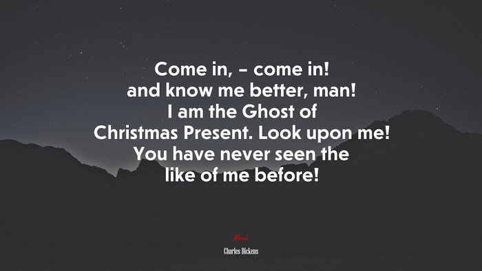 Come in, – come in! and know me better, man! I am the Ghost of Christmas Present. Look upon me! You have never seen the like of me before! | Charles Dickens quote
