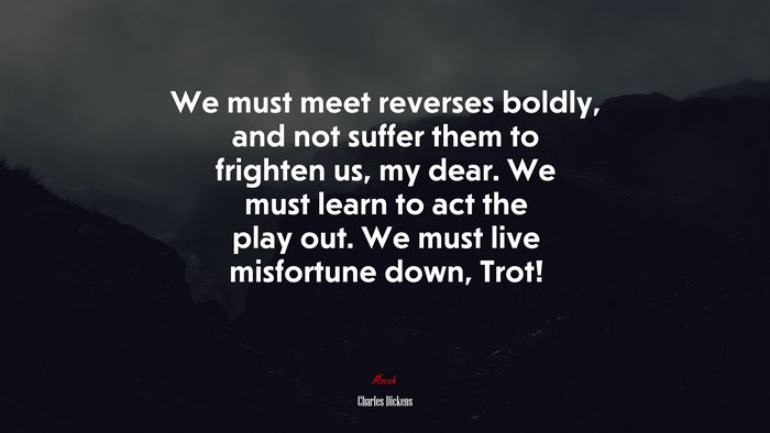 We must meet reverses boldly, and not suffer them to frighten us, my dear. We must learn to act the play out. We must live misfortune down, Trot! | Charles Dickens quote