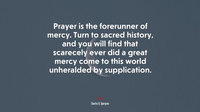Prayer is the forerunner of mercy. Turn to sacred history, and you will find that scarecely ever did a great mercy come to this world unheralded by supplication. | Charles H. Spurgeon quote