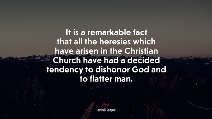 It is a remarkable fact that all the heresies which have arisen in the Christian Church have had a decided tendency to dishonor God and to flatter man. | Charles H. Spurgeon quote