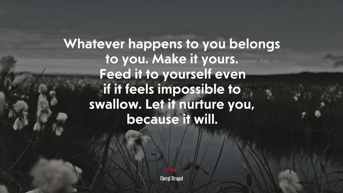 Whatever happens to you belongs to you. Make it yours. Feed it to yourself even if it feels impossible to swallow. Let it nurture you, because it will. | Cheryl Strayed quote