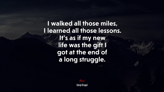 I walked all those miles, I learned all those lessons. It’s as if my new life was the gift I got at the end of a long struggle. | Cheryl Strayed quote