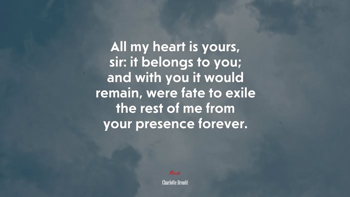 All my heart is yours, sir: it belongs to you; and with you it would remain, were fate to exile the rest of me from your presence forever. | Charlotte Brontë quote
