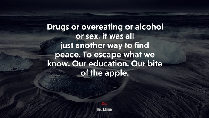 Drugs or overeating or alcohol or sex, it was all just another way to find peace. To escape what we know. Our education. Our bite of the apple. | Chuck Palahniuk quote