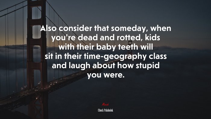 Also consider that someday, when you’re dead and rotted, kids with their baby teeth will sit in their time-geography class and laugh about how stupid you were. | Chuck Palahniuk quote