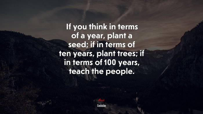 If you think in terms of a year, plant a seed; if in terms of ten years, plant trees; if in terms of 100 years, teach the people. | Confucius quote