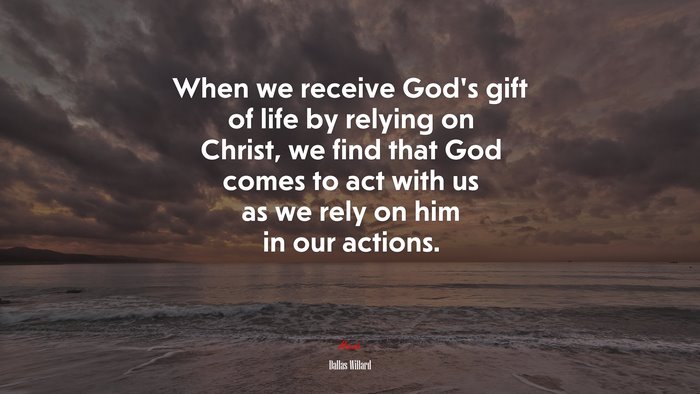 When we receive God’s gift of life by relying on Christ, we find that God comes to act with us as we rely on him in our actions. | Dallas Willard quote