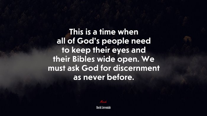 This is a time when all of God’s people need to keep their eyes and their Bibles wide open. We must ask God for discernment as never before. | David Jeremiah quote