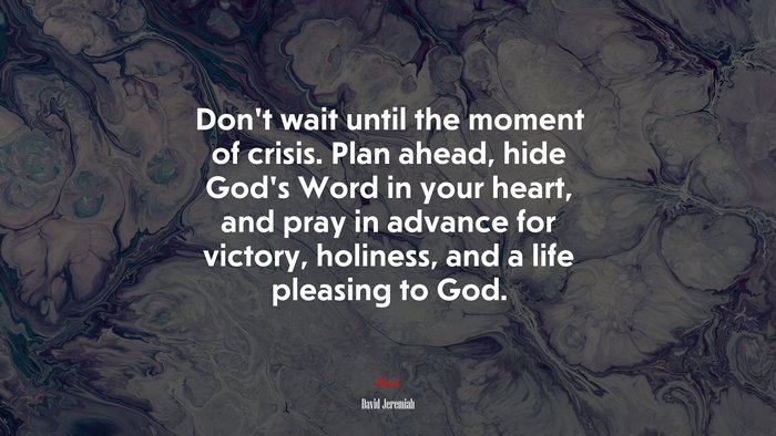 Don’t wait until the moment of crisis. Plan ahead, hide God’s Word in your heart, and pray in advance for victory, holiness, and a life pleasing to God. | David Jeremiah quote