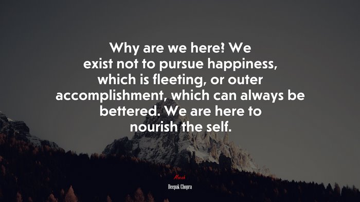 Why are we here? We exist not to pursue happiness, which is fleeting, or outer accomplishment, which can always be bettered. We are here to nourish the self. | Deepak Chopra quote