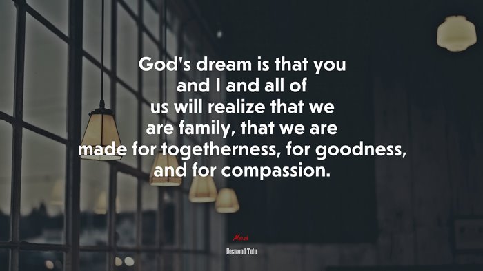 God’s dream is that you and I and all of us will realize that we are family, that we are made for togetherness, for goodness, and for compassion. | Desmond Tutu quote