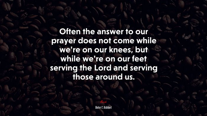 Often the answer to our prayer does not come while we’re on our knees, but while we’re on our feet serving the Lord and serving those around us. | Dieter F. Uchtdorf quote