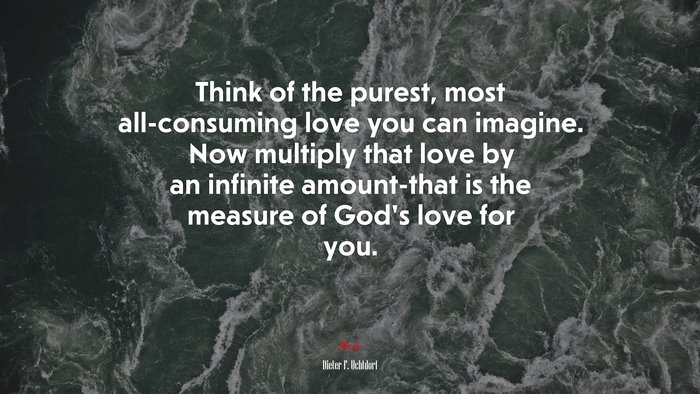 Think of the purest, most all-consuming love you can imagine. Now multiply that love by an infinite amount-that is the measure of God’s love for you. | Dieter F. Uchtdorf quote