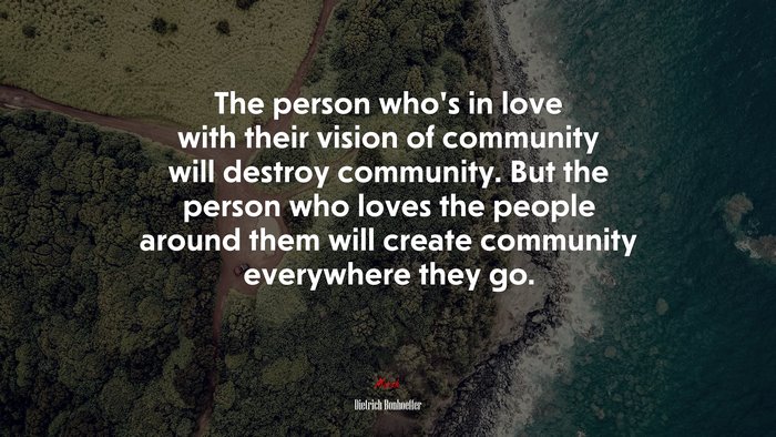 The person who’s in love with their vision of community will destroy community. But the person who loves the people around them will create community everywhere they go. | Dietrich Bonhoeffer quote