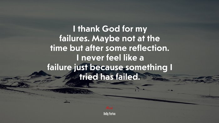 I thank God for my failures. Maybe not at the time but after some reflection. I never feel like a failure just because something I tried has failed. | Dolly Parton quote