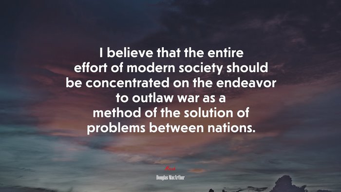 I believe that the entire effort of modern society should be concentrated on the endeavor to outlaw war as a method of the solution of problems between nations. | Douglas MacArthur quote
