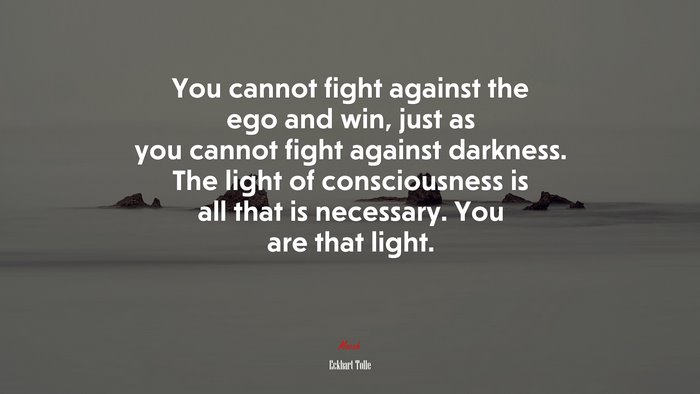 You cannot fight against the ego and win, just as you cannot fight against darkness. The light of consciousness is all that is necessary. You are that light. | Eckhart Tolle quote