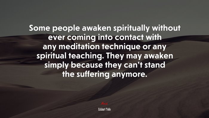 Some people awaken spiritually without ever coming into contact with any meditation technique or any spiritual teaching. They may awaken simply because they can’t stand the suffering anymore. | Eckhart Tolle quote