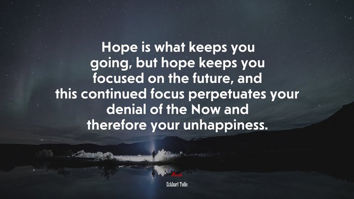 Hope is what keeps you going, but hope keeps you focused on the future, and this continued focus perpetuates your denial of the Now and therefore your unhappiness. | Eckhart Tolle quote