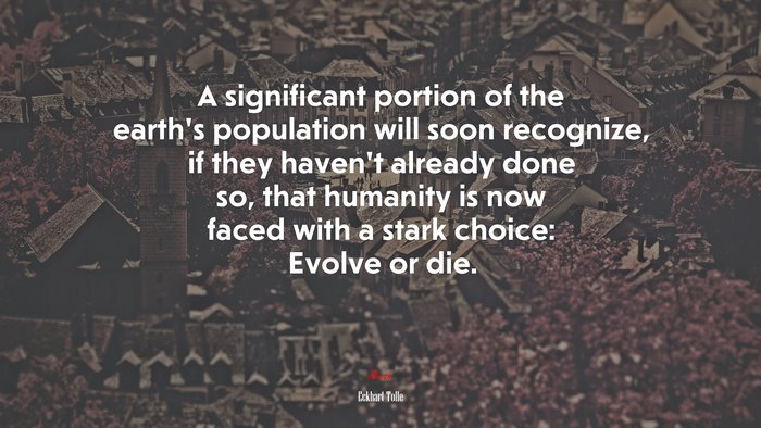 A significant portion of the earth’s population will soon recognize, if they haven’t already done so, that humanity is now faced with a stark choice: Evolve or die. | Eckhart Tolle quote