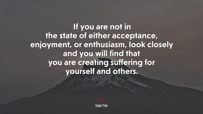 If you are not in the state of either acceptance, enjoyment, or enthusiasm, look closely and you will find that you are creating suffering for yourself and others. | Eckhart Tolle quote
