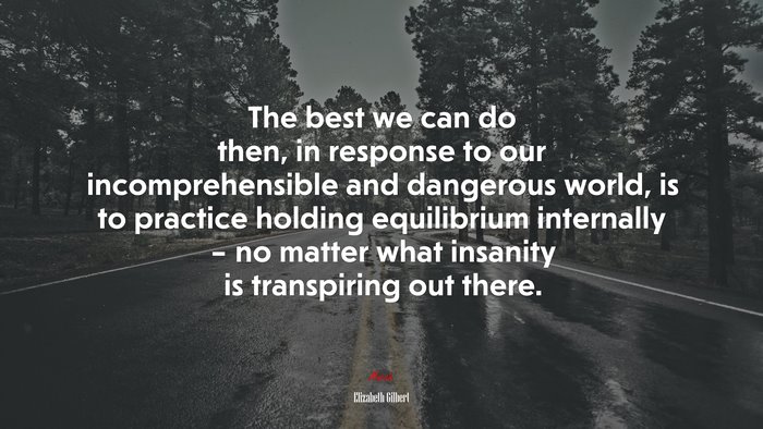 The best we can do then, in response to our incomprehensible and dangerous world, is to practice holding equilibrium internally – no matter what insanity is transpiring out there. | Elizabeth Gilbert quote