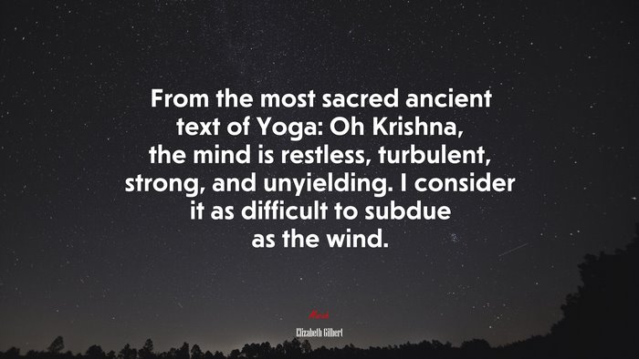 From the most sacred ancient text of Yoga: Oh Krishna, the mind is restless, turbulent, strong, and unyielding. I consider it as difficult to subdue as the wind. | Elizabeth Gilbert quote