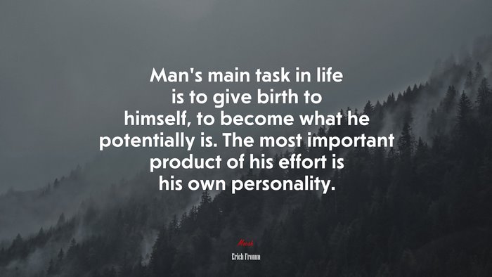 Man’s main task in life is to give birth to himself, to become what he potentially is. The most important product of his effort is his own personality. | Erich Fromm quote
