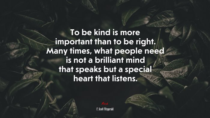 To be kind is more important than to be right. Many times, what people need is not a brilliant mind that speaks but a special heart that listens. | F. Scott Fitzgerald quote