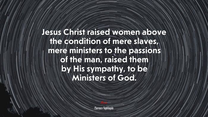 Jesus Christ raised women above the condition of mere slaves, mere ministers to the passions of the man, raised them by His sympathy, to be Ministers of God. | Florence Nightingale quote