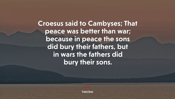 Croesus said to Cambyses; That peace was better than war; because in peace the sons did bury their fathers, but in wars the fathers did bury their sons. | Francis Bacon quote