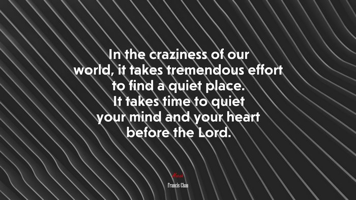 In the craziness of our world, it takes tremendous effort to find a quiet place. It takes time to quiet your mind and your heart before the Lord. | Francis Chan quote