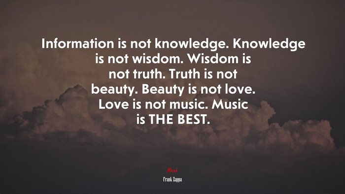 Information is not knowledge. Knowledge is not wisdom. Wisdom is not truth. Truth is not beauty. Beauty is not love. Love is not music. Music is THE BEST. | Frank Zappa quote