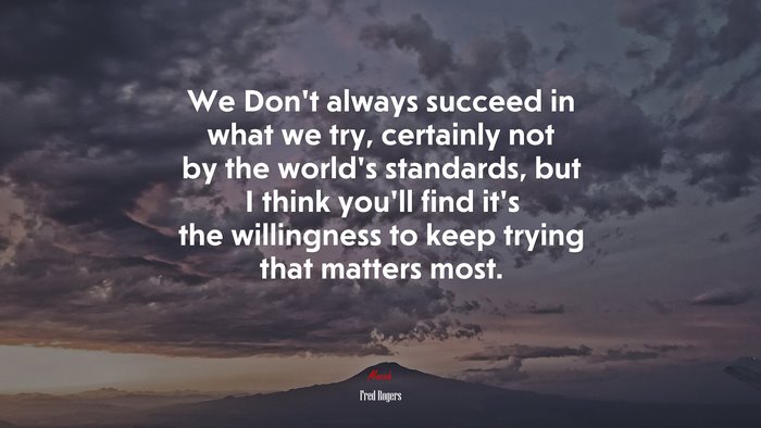 We Don’t always succeed in what we try, certainly not by the world’s standards, but I think you’ll find it’s the willingness to keep trying that matters most. | Fred Rogers quote