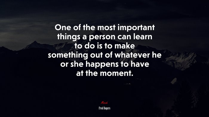 One of the most important things a person can learn to do is to make something out of whatever he or she happens to have at the moment. | Fred Rogers quote